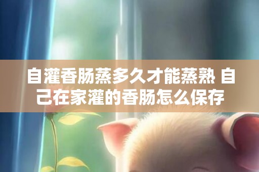自灌香肠蒸多久才能蒸熟 自己在家灌的香肠怎么保存