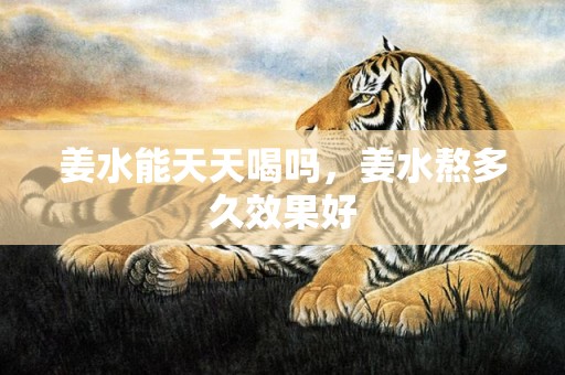 姜水能天天喝吗，姜水熬多久效果好