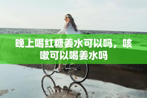 晚上喝红糖姜水可以吗，咳嗽可以喝姜水吗