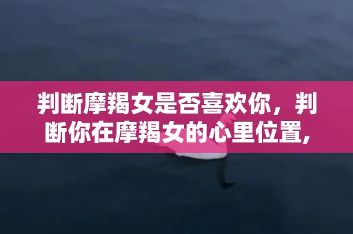 判断摩羯女是否喜欢你，判断你在摩羯女的心里位置,留意这些迹象