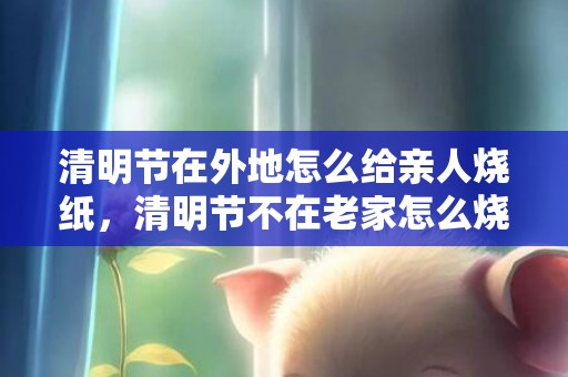 清明节在外地怎么给亲人烧纸，清明节不在老家怎么烧纸