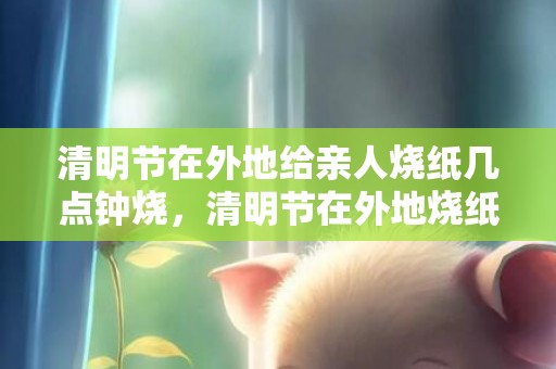 清明节在外地给亲人烧纸几点钟烧，清明节在外地烧纸时间上有什么讲究