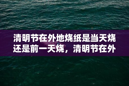 清明节在外地烧纸是当天烧还是前一天烧，清明节在外地烧纸是当天烧还是隔天烧好