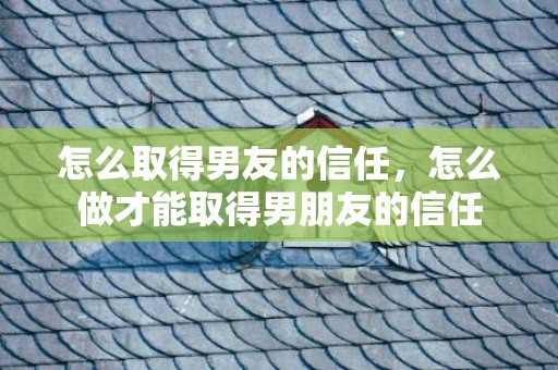 怎么取得男友的信任，怎么做才能取得男朋友的信任