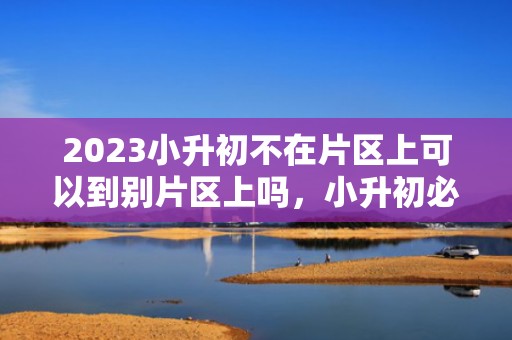 2023小升初不在片区上可以到别片区上吗，小升初必须按片区上初中吗