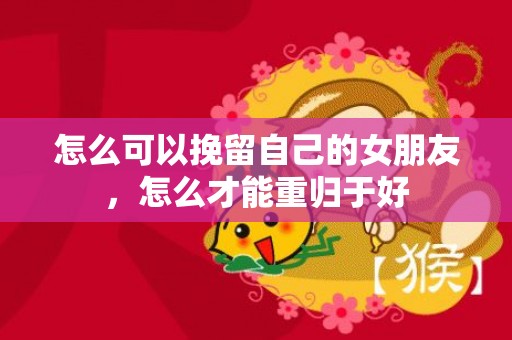 怎么可以挽留自己的女朋友，怎么才能重归于好