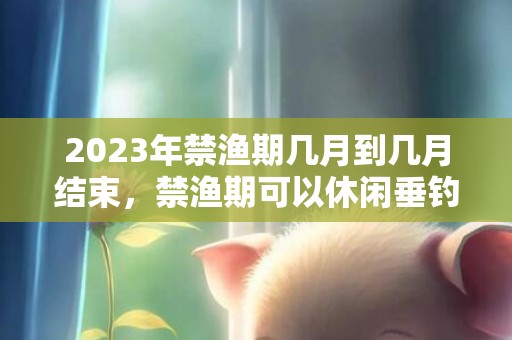 2023年禁渔期几月到几月结束，禁渔期可以休闲垂钓吗