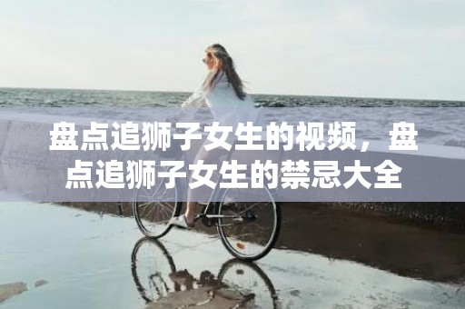 盘点追狮子女生的视频，盘点追狮子女生的禁忌大全
