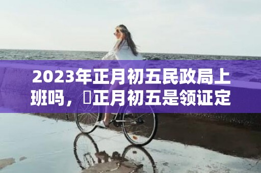 2023年正月初五民政局上班吗，​正月初五是领证定亲的大吉日吗
