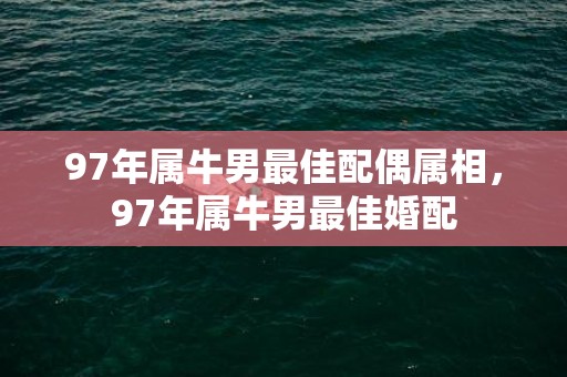97年属牛男最佳配偶属相，97年属牛男最佳婚配