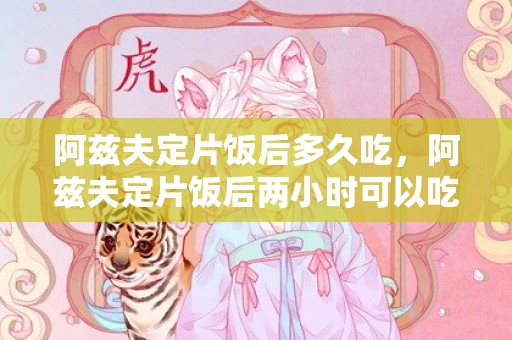 阿兹夫定片饭后多久吃，阿兹夫定片饭后两小时可以吃不
