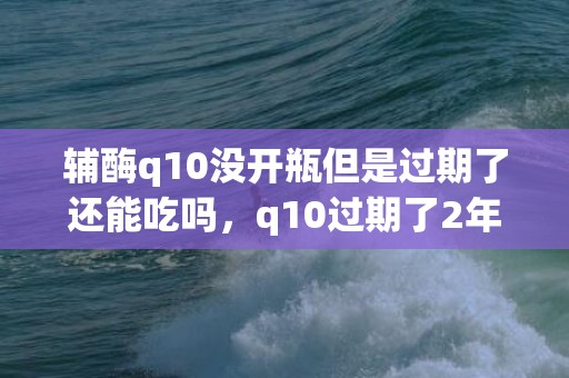 辅酶q10没开瓶但是过期了还能吃吗，q10过期了2年还能有什么用