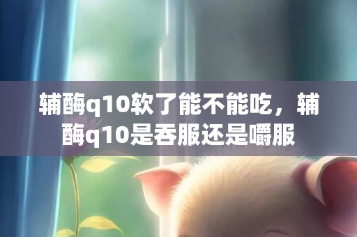 辅酶q10软了能不能吃，辅酶q10是吞服还是嚼服