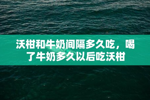 沃柑和牛奶间隔多久吃，喝了牛奶多久以后吃沃柑