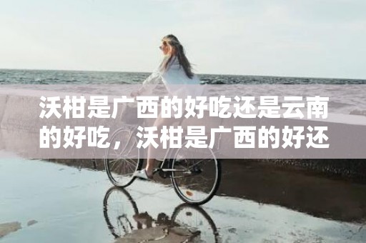 沃柑是广西的好吃还是云南的好吃，沃柑是广西的好还是四川的好