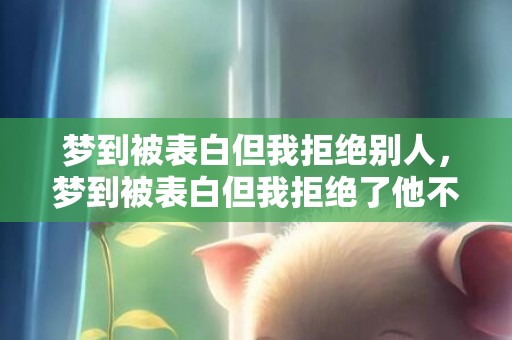 梦到被表白但我拒绝别人，梦到被表白但我拒绝了他不理我？梦见男生向我表白我拒绝了