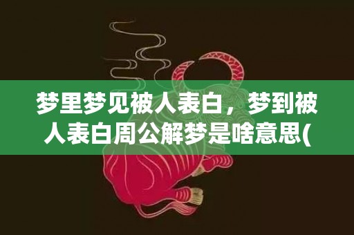 梦里梦见被人表白，梦到被人表白周公解梦是啥意思(梦见被表白并在一起了)