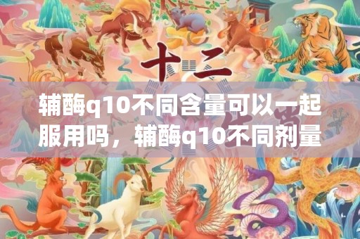 辅酶q10不同含量可以一起服用吗，辅酶q10不同剂量的区别