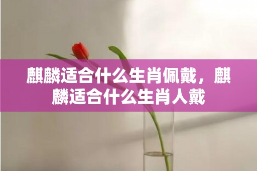 麒麟适合什么生肖佩戴，麒麟适合什么生肖人戴