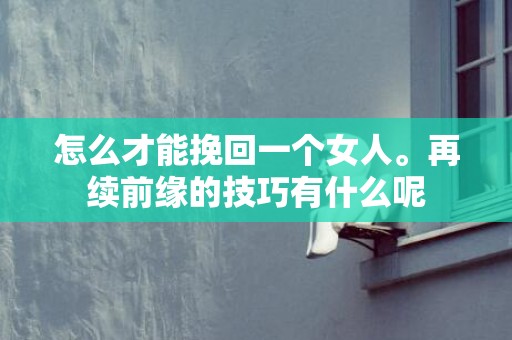 怎么才能挽回一个女人。再续前缘的技巧有什么呢
