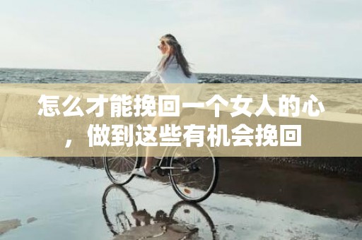 怎么才能挽回一个女人的心，做到这些有机会挽回