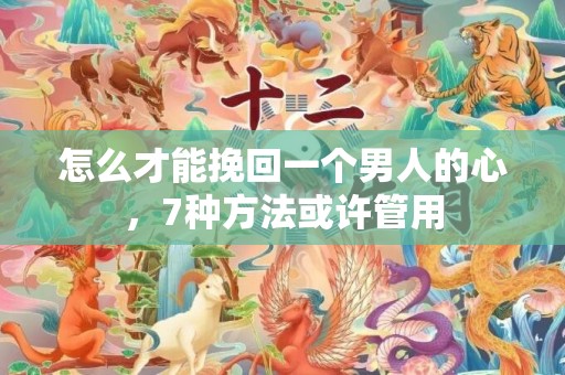 怎么才能挽回一个男人的心，7种方法或许管用