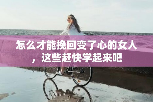 怎么才能挽回变了心的女人，这些赶快学起来吧