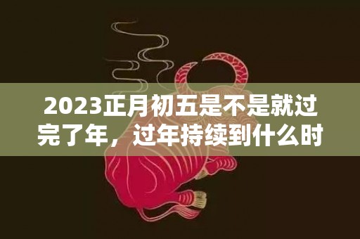 2023正月初五是不是就过完了年，过年持续到什么时候