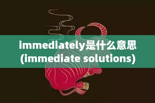 immediately是什么意思(immediate solutions)
