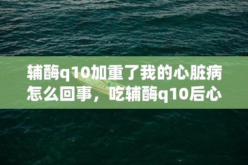 辅酶q10加重了我的心脏病怎么回事，吃辅酶q10后心慌气短不舒服怎么办