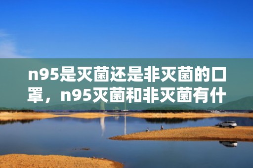 n95是灭菌还是非灭菌的口罩，n95灭菌和非灭菌有什么区别
