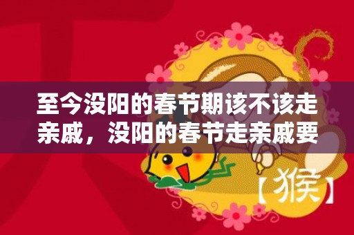 至今没阳的春节期该不该走亲戚，没阳的春节走亲戚要注意什么