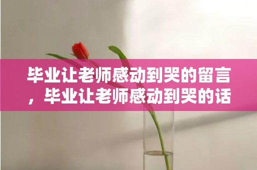 毕业让老师感动到哭的留言，毕业让老师感动到哭的话真实？要毕业了给老师的赠言