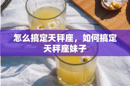 怎么搞定天秤座，如何搞定天秤座妹子