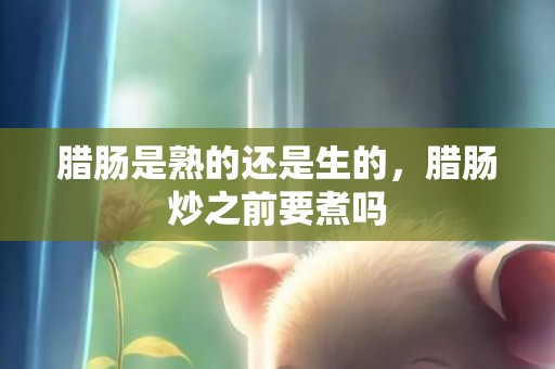 腊肠是熟的还是生的，腊肠炒之前要煮吗