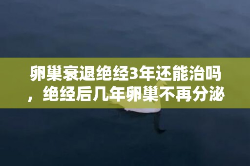 卵巢衰退绝经3年还能治吗，绝经后几年卵巢不再分泌激素