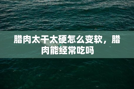 腊肉太干太硬怎么变软，腊肉能经常吃吗