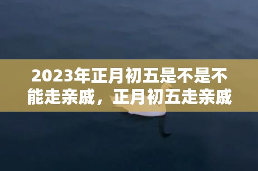 2023年正月初五是不是不能走亲戚，正月初五走亲戚有什么注意的事吗