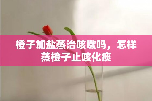 橙子加盐蒸治咳嗽吗，怎样蒸橙子止咳化痰