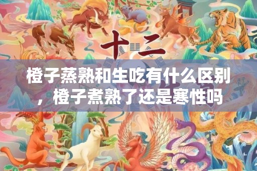 橙子蒸熟和生吃有什么区别，橙子煮熟了还是寒性吗