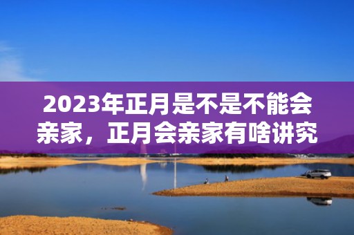 2023年正月是不是不能会亲家，正月会亲家有啥讲究