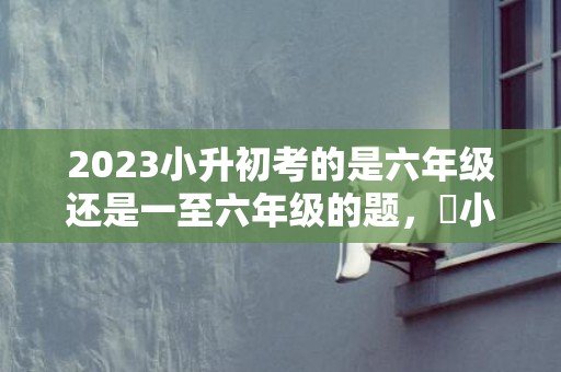 2023小升初考的是六年级还是一至六年级的题，​小升初考试内容主要考几年级的