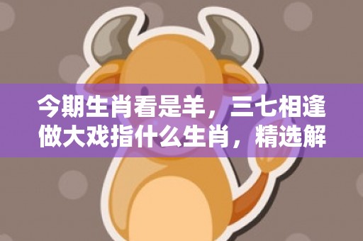 今期生肖看是羊，三七相逢做大戏指什么生肖，精选解释落实