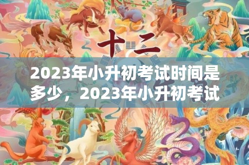 2023年小升初考试时间是多少，2023年小升初考试时间是几月几号