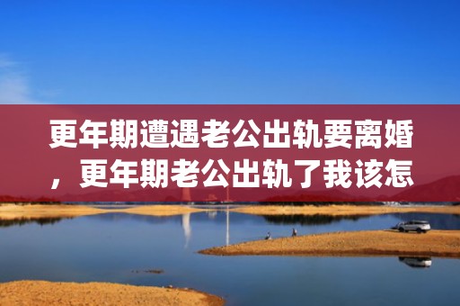更年期遭遇老公出轨要离婚，更年期老公出轨了我该怎么办(更年期阴干怎么办改善)
