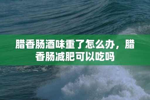 腊香肠酒味重了怎么办，腊香肠减肥可以吃吗
