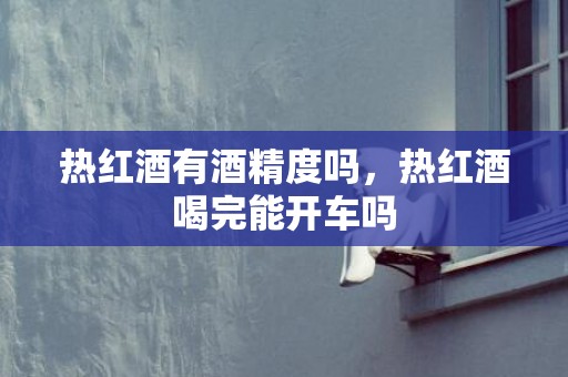 热红酒有酒精度吗，热红酒喝完能开车吗