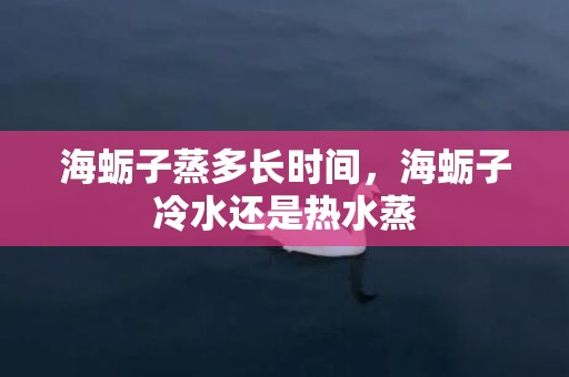 海蛎子蒸多长时间，海蛎子冷水还是热水蒸