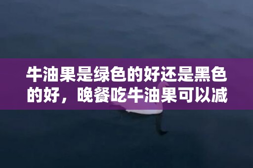 牛油果是绿色的好还是黑色的好，晚餐吃牛油果可以减肥吗