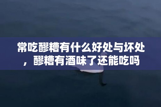 常吃醪糟有什么好处与坏处，醪糟有酒味了还能吃吗